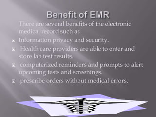Benefit of EMRThere are several benefits of the electronic medical record such asInformation privacy and security. Health care providers are able to enter and store lab test results. computerized reminders and prompts to alert upcoming tests and screenings. prescribe orders without medical errors.