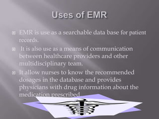 Uses of EMREMR is use as a searchable data base for patient records. It is also use as a means of communication between healthcare providers and other  multidisciplinary team.It allow nurses to know the recommended dosages in the database and provides physicians with drug information about the medication prescribed.