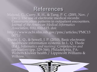 ReferencesMakoul, G., Curry, R. H., & Tang, P. C. (2001, Nov. / Dec.). The use of electronic medical records: Communication patterns in outpatient encounters. Journal of the American Medical Informatics Association, 8(6), 610-615. doi:http://www.ncbi.nlm.nih.gov/pmc/articles/PMC130071/Thede, L. Q., & Sewell, J. P. (2010). Basic electronic healthcare information systems. In L. Q. Thede (Ed.), Informatics and nursing: Competencies and applications (pp. 329-346). Philadelphia, PA: Wolters Kluwer health / Lippincott Williams & Wilkins.