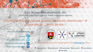EGLĖ MARIJA RAMANAUSKAITĖ, MSc
Vilnius University, Citizen Cyberlab, Human Computation Institute
VISUOMENĖS MOKSLAS (CITIZEN SCIENCE)  „ŽMONIŲ KOMPIUTERIJA“ 
BIOHACKING‘AS ... IR KITI DALYKAI !
Seplutia
@Seplute ir @mmokslas
linkedin.com/in/eglemarija
facebook.com/EgMaRam
emramanauskaite@gmail.com
# citizenscience # openscience # wecantwait #wecurealz # savethebees
# mmokslas
Mano mokslo populiarinimo straipsnių galite rasti technology.org ir kitur!
 