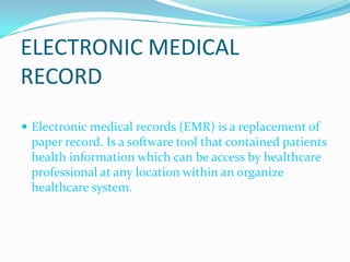 ELECTRONIC MEDICAL RECORDElectronic medical records (EMR) is a replacement of paper record. Is a software tool that contained patients health information which can be access by healthcare professional at any location within an organize healthcare system.
