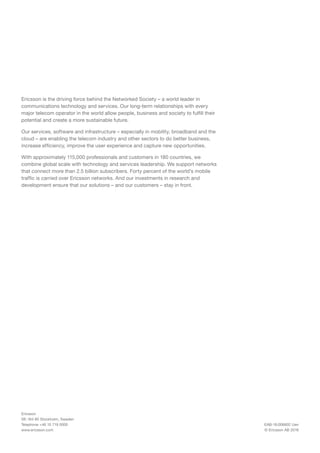 EAB-16:006602 Uen
© Ericsson AB 2016
Ericsson
SE-164 80 Stockholm, Sweden
Telephone +46 10 719 0000
www.ericsson.com
Ericsson is the driving force behind the Networked Society – a world leader in
communications technology and services. Our long-term relationships with every
major telecom operator in the world allow people, business and society to fulfill their
potential and create a more sustainable future.
Our services, software and infrastructure – especially in mobility, broadband and the
cloud – are enabling the telecom industry and other sectors to do better business,
increase efficiency, improve the user experience and capture new opportunities.
With approximately 115,000 professionals and customers in 180 countries, we
combine global scale with technology and services leadership. We support networks
that connect more than 2.5 billion subscribers. Forty percent of the world’s mobile
traffic is carried over Ericsson networks. And our investments in research and
development ensure that our solutions – and our customers – stay in front.
 