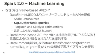10
Spark 2.0 – Machine Learning
• なぜDataFrame-based APIか？
– DataFrameはRDDよりユーザーフレンドリーなAPIを提供
• Spark Datasources
• SQL/DataFrame queries
• Tungsten and Catalyst optimizations
• ⾔語によらない統合されたAPI
– DataFrame-based API for Mllibは機械学習アルゴリズム及び
⾔語によらない統合されたAPIを提供する
– DataFrameは実践的なfeature transformations(tokenize,
normalize, n-gram等)といった機械学習パイプラインを提供
http://spark.apache.org/docs/latest/ml-guide.html
 