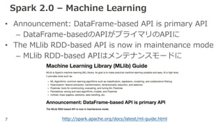 7
Spark 2.0 – Machine Learning
• Announcement: DataFrame-based API is primary API
– DataFrame-basedのAPIがプライマリのAPIに
• The MLlib RDD-based API is now in maintenance mode
– MLlib RDD-based APIはメンテナンスモードに
http://spark.apache.org/docs/latest/ml-guide.html
 