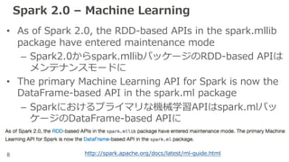 8
Spark 2.0 – Machine Learning
• As of Spark 2.0, the RDD-based APIs in the spark.mllib
package have entered maintenance mode
– Spark2.0からspark.mllibパッケージのRDD-based APIは
メンテナンスモードに
• The primary Machine Learning API for Spark is now the
DataFrame-based API in the spark.ml package
– Sparkにおけるプライマリな機械学習APIはspark.mlパッ
ケージのDataFrame-based APIに
http://spark.apache.org/docs/latest/ml-guide.html
 
