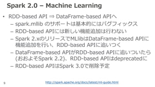 9
Spark 2.0 – Machine Learning
• RDD-based API ⇒ DataFrame-based APIへ
– spark.mllib のサポートは基本的にはバグフィックス
– RDD-based APIには新しい機能追加は⾏わない
– Spark 2.xのリリースでMLlibはDataFrame-based APIに
機能追加を⾏い、RDD-based APIに追いつく
– DataFrame-based APIがRDD-based APIに追いついたら
(おおよそSpark 2.2)、RDD-based APIはdeprecatedに
– RDD-based APIはSpark 3.0で削除予定
http://spark.apache.org/docs/latest/ml-guide.html
 