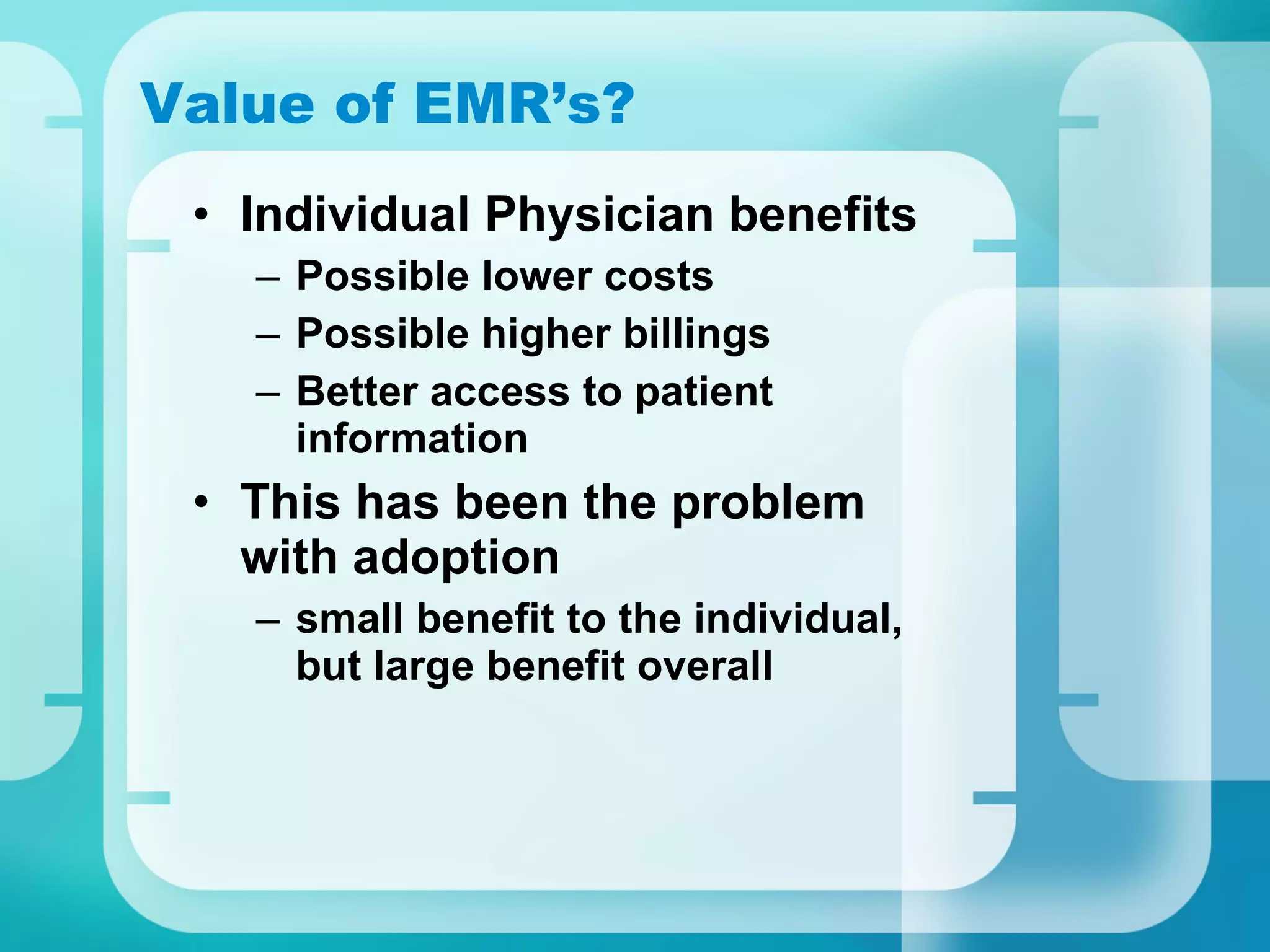 Value of EMR’s? Individual Physician benefits Possible lower costs  Possible higher billings Better access to patient information This has been the problem with adoption small benefit to the individual, but large benefit overall 