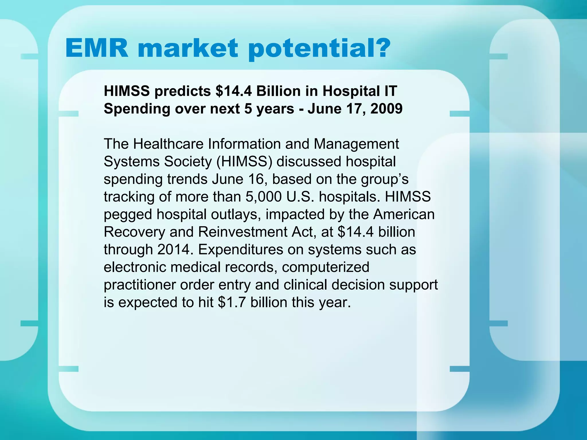 EMR market potential? HIMSS predicts $14.4 Billion in Hospital IT Spending over next 5 years - June 17, 2009 The Healthcare Information and Management Systems Society (HIMSS) discussed hospital spending trends June 16, based on the group’s tracking of more than 5,000 U.S. hospitals. HIMSS pegged hospital outlays, impacted by the American Recovery and Reinvestment Act, at $14.4 billion through 2014. Expenditures on systems such as electronic medical records, computerized practitioner order entry and clinical decision support is expected to hit $1.7 billion this year. 