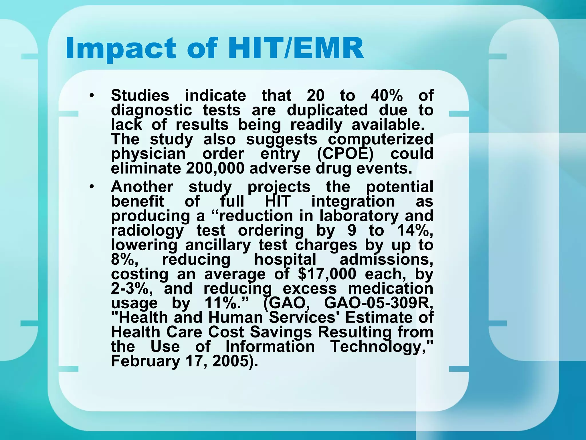 Impact of HIT/EMR Studies indicate that 20 to 40% of diagnostic tests are duplicated due to lack of results being readily available.  The study also suggests computerized physician order entry (CPOE) could eliminate 200,000 adverse drug events. Another study projects the potential benefit of full HIT integration as producing a “reduction in laboratory and radiology test ordering by 9 to 14%, lowering ancillary test charges by up to 8%, reducing hospital admissions, costing an average of $17,000 each, by 2-3%, and reducing excess medication usage by 11%.” (GAO, GAO-05-309R, "Health and Human Services' Estimate of Health Care Cost Savings Resulting from the Use of Information Technology," February 17, 2005). 