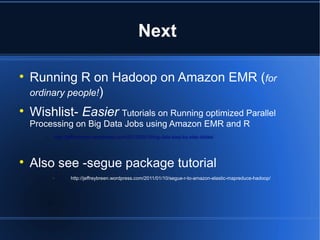 Next


    Running R on Hadoop on Amazon EMR (for
    ordinary people!)

    Wishlist- Easier Tutorials on Running optimized Parallel
    Processing on Big Data Jobs using Amazon EMR and R
       –   http://jeffreybreen.wordpress.com/2012/03/10/big-data-step-by-step-slides/





    Also see -segue package tutorial
                 http://jeffreybreen.wordpress.com/2011/01/10/segue-r-to-amazon-elastic-mapreduce-hadoop/
 