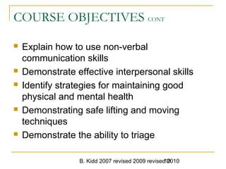 B. Kidd 2007 revised 2009 revised 201010
COURSE OBJECTIVES CONT
 Explain how to use non-verbal
communication skills
 Demonstrate effective interpersonal skills
 Identify strategies for maintaining good
physical and mental health
 Demonstrating safe lifting and moving
techniques
 Demonstrate the ability to triage
 