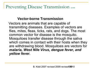 B. Kidd 2007 revised 2009 revised 2010100
Preventing Disease Transmission cont
Vector-borne Transmission
Vectors are animals that are capable of
transmitting diseases. Examples of vectors are
flies, mites, fleas, ticks, rats, and dogs. The most
common vector for disease is the mosquito.
Mosquitoes transfer disease through the saliva
which comes in contact with their hosts when they
are withdrawing blood. Mosquitoes are vectors for
malaria, West Nile Virus, dengue fever, and
yellow fever.
 