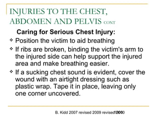 B. Kidd 2007 revised 2009 revised 20101000
INJURIES TO THE CHEST,
ABDOMEN AND PELVIS CONT
Caring for Serious Chest Injury:
 Position the victim to aid breathing
 If ribs are broken, binding the victim's arm to
the injured side can help support the injured
area and make breathing easier.
 If a sucking chest sound is evident, cover the
wound with an airtight dressing such as
plastic wrap. Tape it in place, leaving only
one corner uncovered.
 