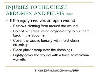 B. Kidd 2007 revised 2009 revised 20101004
INJURIES TO THE CHEST,
ABDOMEN AND PELVIS CONT
 If the injury involves an open wound
 Remove clothing from around the wound
 Do not put pressure on organs or try to put them
back in the abdomen.
 Cover the wound loosely with moist clean
dressings.
 Place plastic wrap over the dressings
 Lightly cover the wound with a towel to maintain
warmth.
 
