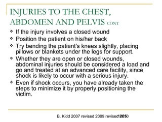 B. Kidd 2007 revised 2009 revised 20101005
INJURIES TO THE CHEST,
ABDOMEN AND PELVIS CONT
 If the injury involves a closed wound
 Position the patient on his/her back
 Try bending the patient's knees slightly, placing
pillows or blankets under the legs for support.
 Whether they are open or closed wounds,
abdominal injuries should be considered a load and
go and treated at an advanced care facility, since
shock is likely to occur with a serious injury.
 Even if shock occurs, you have already taken the
steps to minimize it by properly positioning the
victim.
 