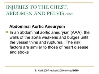B. Kidd 2007 revised 2009 revised 20101006
INJURIES TO THE CHEST,
ABDOMEN AND PELVIS CONT
Abdominal Aortic Aneurysm
 In an abdominal aortic aneurysm (AAA), the
walls of the aorta weakens and bulges until
the vessel thins and ruptures. The risk
factors are similar to those of heart disease
and stroke
 
