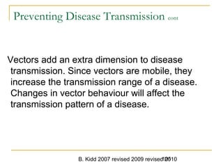 B. Kidd 2007 revised 2009 revised 2010101
Preventing Disease Transmission cont
Vectors add an extra dimension to disease
transmission. Since vectors are mobile, they
increase the transmission range of a disease.
Changes in vector behaviour will affect the
transmission pattern of a disease.
 