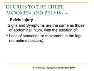 B. Kidd 2007 revised 2009 revised 20101010
INJURIES TO THE CHEST,
ABDOMEN AND PELVIS CONT
Pelvic Injury
Signs and Symptoms are the same as those
of abdominal injury, with the addition of:
 Loss of sensation or movement in the legs
(sometimes occurs).
 