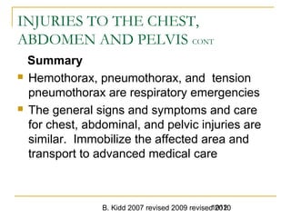 B. Kidd 2007 revised 2009 revised 20101012
INJURIES TO THE CHEST,
ABDOMEN AND PELVIS CONT
Summary
 Hemothorax, pneumothorax, and tension
pneumothorax are respiratory emergencies
 The general signs and symptoms and care
for chest, abdominal, and pelvic injuries are
similar. Immobilize the affected area and
transport to advanced medical care
 