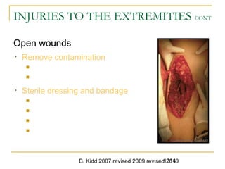 B. Kidd 2007 revised 2009 revised 20101014
INJURIES TO THE EXTREMITIES CONT
Open wounds
• Remove contamination
 Gross: remove
 Smaller: irrigate with normal saline
• Sterile dressing and bandage
 Pressure dressing, if necessary
 Pressure point
 Tourniquet rare
 Hemostatic agent
1014Extremity Trauma -
Courtesy of Roy Alson, MD
 