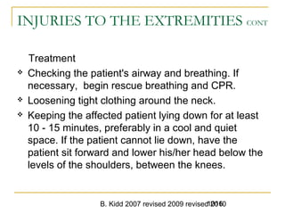 B. Kidd 2007 revised 2009 revised 20101016
INJURIES TO THE EXTREMITIES CONT
Treatment
 Checking the patient's airway and breathing. If
necessary, begin rescue breathing and CPR.
 Loosening tight clothing around the neck.
 Keeping the affected patient lying down for at least
10 - 15 minutes, preferably in a cool and quiet
space. If the patient cannot lie down, have the
patient sit forward and lower his/her head below the
levels of the shoulders, between the knees.
 