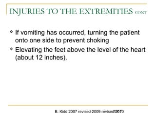 B. Kidd 2007 revised 2009 revised 20101017
INJURIES TO THE EXTREMITIES CONT
 If vomiting has occurred, turning the patient
onto one side to prevent choking
 Elevating the feet above the level of the heart
(about 12 inches).
 