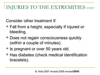 B. Kidd 2007 revised 2009 revised 20101018
INJURIES TO THE EXTREMITIES CONT
Consider other treatment if:
 Fall from a height, especially if injured or
bleeding.
 Does not regain consciousness quickly
(within a couple of minutes).
 Is pregnant or over 50 years old.
 Has diabetes (check medical identification
bracelets).
 