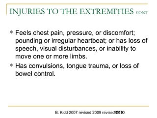 B. Kidd 2007 revised 2009 revised 20101019
INJURIES TO THE EXTREMITIES CONT
 Feels chest pain, pressure, or discomfort;
pounding or irregular heartbeat; or has loss of
speech, visual disturbances, or inability to
move one or more limbs.
 Has convulsions, tongue trauma, or loss of
bowel control.
 