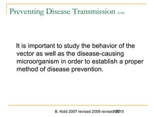 B. Kidd 2007 revised 2009 revised 2010102
Preventing Disease Transmission cont
It is important to study the behavior of the
vector as well as the disease-causing
microorganism in order to establish a proper
method of disease prevention.
 