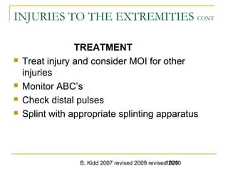B. Kidd 2007 revised 2009 revised 20101020
INJURIES TO THE EXTREMITIES CONT
TREATMENT
 Treat injury and consider MOI for other
injuries
 Monitor ABC’s
 Check distal pulses
 Splint with appropriate splinting apparatus
 