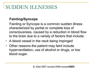 B. Kidd 2007 revised 2009 revised 20101022
SUDDEN ILLNESSES
Fainting/Syncope
Fainting or Syncope is a common sudden illness
characterized by partial or complete loss of
consciousness, caused by a reduction in blood flow
to the brain due to a variety of factors that include:
> A blood vessel in the neck being impinged
> Other reasons the patient may faint include
hyperventilation, use of alcohol or drugs, or low
blood sugar.
 