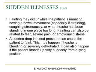 B. Kidd 2007 revised 2009 revised 20101023
SUDDEN ILLNESSES CONT
> Fainting may occur while the patient is urinating,
having a bowel movement (especially if straining),
coughing strenuously, or when he/she has been
standing in one place too long. Fainting can also be
related to fear, severe pain, or emotional distress.
> A sudden drop in blood pressure can cause the
patient to faint. This may happen if he/she is
bleeding or severely dehydrated. It can also happen
if the patient stands up very suddenly from a lying
position.
 