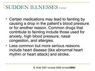 B. Kidd 2007 revised 2009 revised 20101024
SUDDEN ILLNESSES CONT
> Certain medications may lead to fainting by
causing a drop in the patient’s blood pressure
or for another reason. Common drugs that
contribute to fainting include those used for
anxiety, high blood pressure, nasal
congestion, and allergies.
> Less common but more serious reasons
include heart disease (like abnormal heart
rhythm or heart attack) and stroke.
 