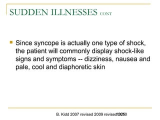 B. Kidd 2007 revised 2009 revised 20101025
SUDDEN ILLNESSES CONT
 Since syncope is actually one type of shock,
the patient will commonly display shock-like
signs and symptoms -- dizziness, nausea and
pale, cool and diaphoretic skin
 
