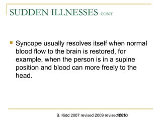 B. Kidd 2007 revised 2009 revised 20101026
SUDDEN ILLNESSES CONT
 Syncope usually resolves itself when normal
blood flow to the brain is restored, for
example, when the person is in a supine
position and blood can more freely to the
head.
 