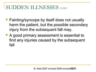 B. Kidd 2007 revised 2009 revised 20101027
SUDDEN ILLNESSES CONT
 Fainting/syncope by itself does not usually
harm the patient, but the possible secondary
injury from the subsequent fall may.
 A good primary assessment is essential to
find any injuries caused by the subsequent
fall
 