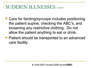 B. Kidd 2007 revised 2009 revised 20101028
SUDDEN ILLNESSES CONT
 Care for fainting/syncope includes positioning
the patient supine, checking the ABC’s, and
loosening any restrictive clothing. Do not
allow the patient anything to eat or drink.
 Patient should be transported to an advanced
care facility
 