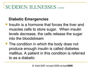 B. Kidd 2007 revised 2009 revised 20101029
SUDDEN ILLNESSES CONT
Diabetic Emergencies
 Insulin is a hormone that forces the liver and
muscles cells to store sugar. When insulin
levels decrease, the cells release the sugar
into the bloodstream
 The condition in which the body does not
produce enough insulin is called diabetes
mellitus. A patient in this condition is referred
to as a diabetic
 
