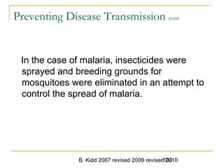 B. Kidd 2007 revised 2009 revised 2010103
Preventing Disease Transmission cont
In the case of malaria, insecticides were
sprayed and breeding grounds for
mosquitoes were eliminated in an attempt to
control the spread of malaria.
 