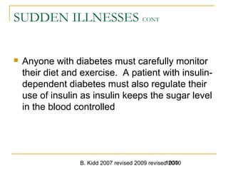 B. Kidd 2007 revised 2009 revised 20101030
SUDDEN ILLNESSES CONT
 Anyone with diabetes must carefully monitor
their diet and exercise. A patient with insulin-
dependent diabetes must also regulate their
use of insulin as insulin keeps the sugar level
in the blood controlled
 