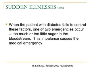 B. Kidd 2007 revised 2009 revised 20101031
SUDDEN ILLNESSES CONT
 When the patient with diabetes fails to control
these factors, one of two emergencies occur
-- too much or too little sugar in the
bloodstream. This imbalance causes the
medical emergency
 
