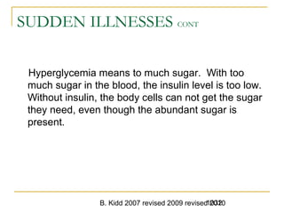 B. Kidd 2007 revised 2009 revised 20101032
SUDDEN ILLNESSES CONT
Hyperglycemia means to much sugar. With too
much sugar in the blood, the insulin level is too low.
Without insulin, the body cells can not get the sugar
they need, even though the abundant sugar is
present.
 