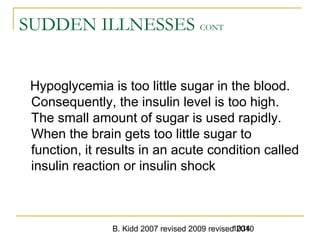 B. Kidd 2007 revised 2009 revised 20101034
SUDDEN ILLNESSES CONT
Hypoglycemia is too little sugar in the blood.
Consequently, the insulin level is too high.
The small amount of sugar is used rapidly.
When the brain gets too little sugar to
function, it results in an acute condition called
insulin reaction or insulin shock
 