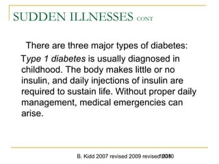 B. Kidd 2007 revised 2009 revised 20101038
SUDDEN ILLNESSES CONT
There are three major types of diabetes:
Type 1 diabetes is usually diagnosed in
childhood. The body makes little or no
insulin, and daily injections of insulin are
required to sustain life. Without proper daily
management, medical emergencies can
arise.
 