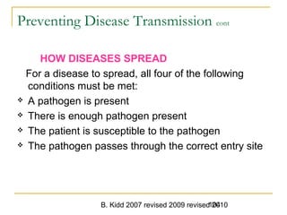 B. Kidd 2007 revised 2009 revised 2010104
Preventing Disease Transmission cont
HOW DISEASES SPREAD
For a disease to spread, all four of the following
conditions must be met:
 A pathogen is present
 There is enough pathogen present
 The patient is susceptible to the pathogen
 The pathogen passes through the correct entry site
 