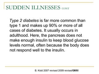 B. Kidd 2007 revised 2009 revised 20101040
SUDDEN ILLNESSES CONT
Type 2 diabetes is far more common than
type 1 and makes up 90% or more of all
cases of diabetes. It usually occurs in
adulthood. Here, the pancreas does not
make enough insulin to keep blood glucose
levels normal, often because the body does
not respond well to the insulin.
 