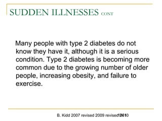 B. Kidd 2007 revised 2009 revised 20101041
SUDDEN ILLNESSES CONT
Many people with type 2 diabetes do not
know they have it, although it is a serious
condition. Type 2 diabetes is becoming more
common due to the growing number of older
people, increasing obesity, and failure to
exercise.
 