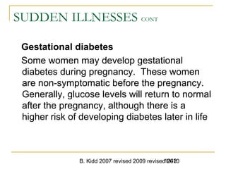 B. Kidd 2007 revised 2009 revised 20101042
SUDDEN ILLNESSES CONT
Gestational diabetes
Some women may develop gestational
diabetes during pregnancy. These women
are non-symptomatic before the pregnancy.
Generally, glucose levels will return to normal
after the pregnancy, although there is a
higher risk of developing diabetes later in life
 