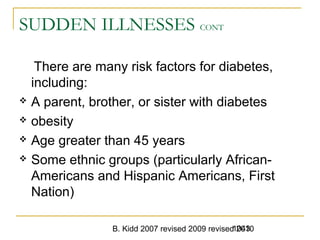 B. Kidd 2007 revised 2009 revised 20101043
SUDDEN ILLNESSES CONT
There are many risk factors for diabetes,
including:
 A parent, brother, or sister with diabetes
 obesity
 Age greater than 45 years
 Some ethnic groups (particularly African-
Americans and Hispanic Americans, First
Nation)
 