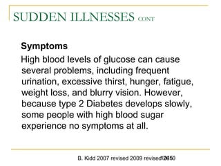 B. Kidd 2007 revised 2009 revised 20101045
SUDDEN ILLNESSES CONT
Symptoms
High blood levels of glucose can cause
several problems, including frequent
urination, excessive thirst, hunger, fatigue,
weight loss, and blurry vision. However,
because type 2 Diabetes develops slowly,
some people with high blood sugar
experience no symptoms at all.
 